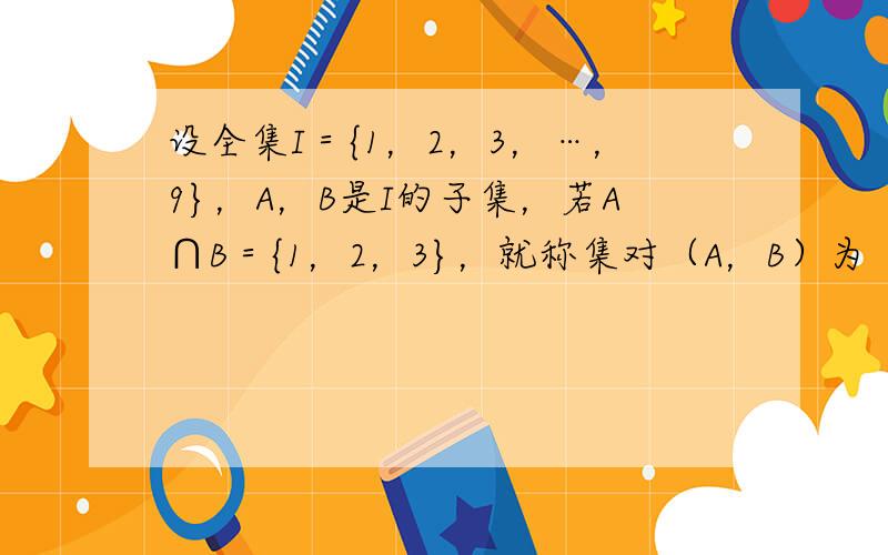 设全集I＝{1，2，3，…，9}，A，B是I的子集，若A∩B＝{1，2，3}，就称集对（A，B）为“好集”，那么所有“好