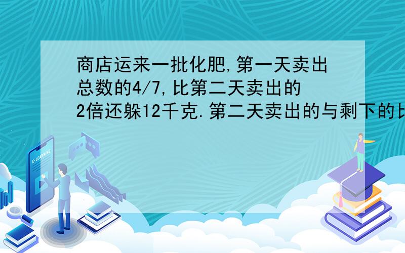 商店运来一批化肥,第一天卖出总数的4/7,比第二天卖出的2倍还躲12千克.第二天卖出的与剩下的比是27:8