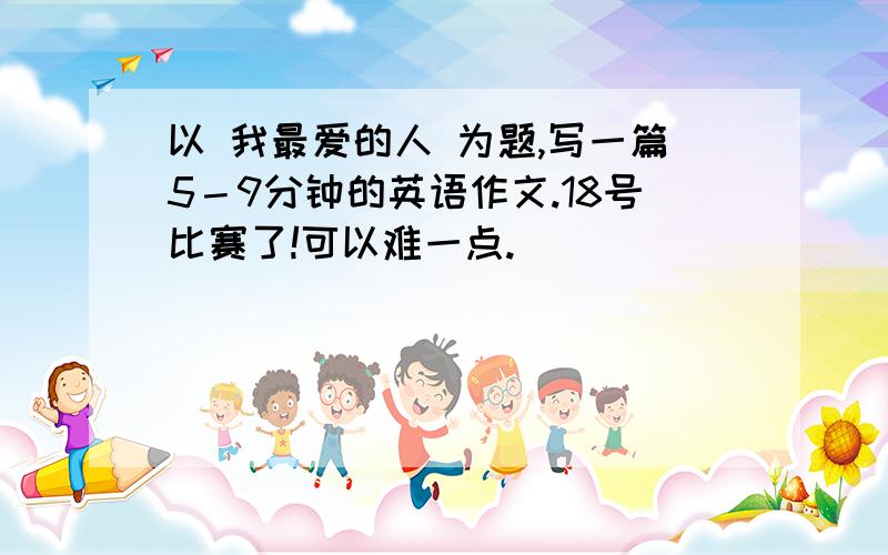 以 我最爱的人 为题,写一篇5－9分钟的英语作文.18号比赛了!可以难一点.