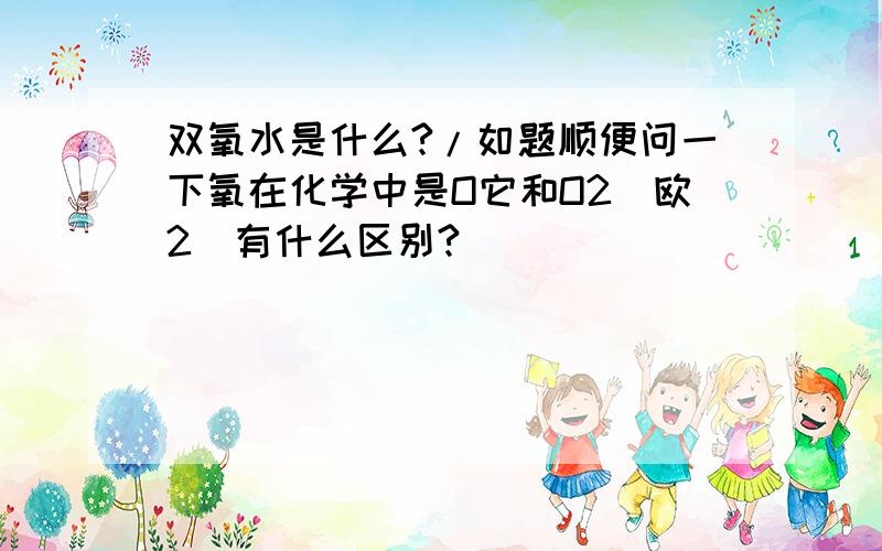 双氧水是什么?/如题顺便问一下氧在化学中是O它和O2(欧2)有什么区别?