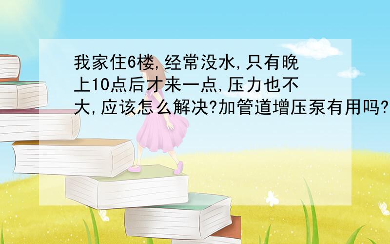 我家住6楼,经常没水,只有晚上10点后才来一点,压力也不大,应该怎么解决?加管道增压泵有用吗?