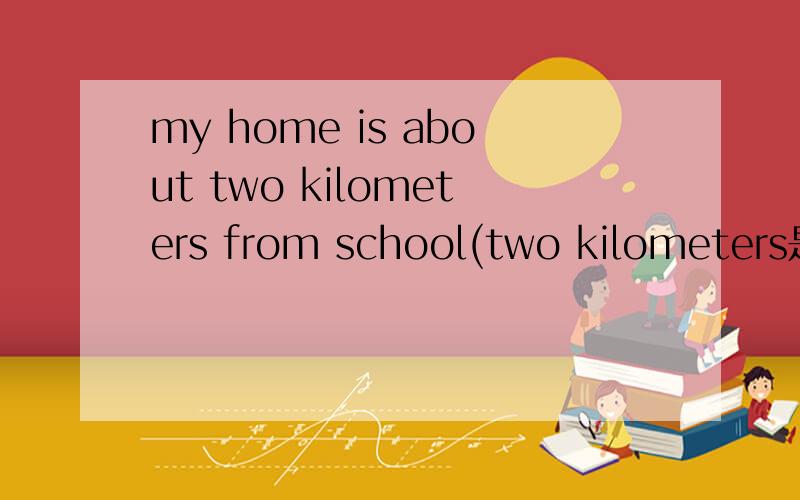 my home is about two kilometers from school(two kilometers是划