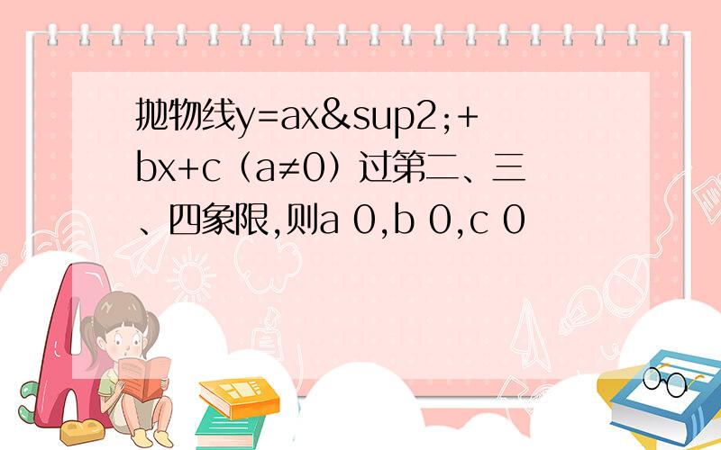 抛物线y=ax²+bx+c（a≠0）过第二、三、四象限,则a 0,b 0,c 0