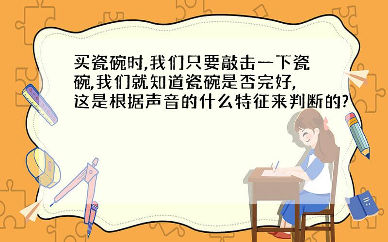 买瓷碗时,我们只要敲击一下瓷碗,我们就知道瓷碗是否完好,这是根据声音的什么特征来判断的?