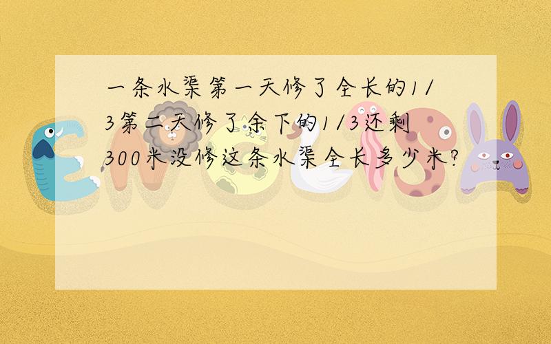 一条水渠第一天修了全长的1/3第二天修了余下的1/3还剩300米没修这条水渠全长多少米?