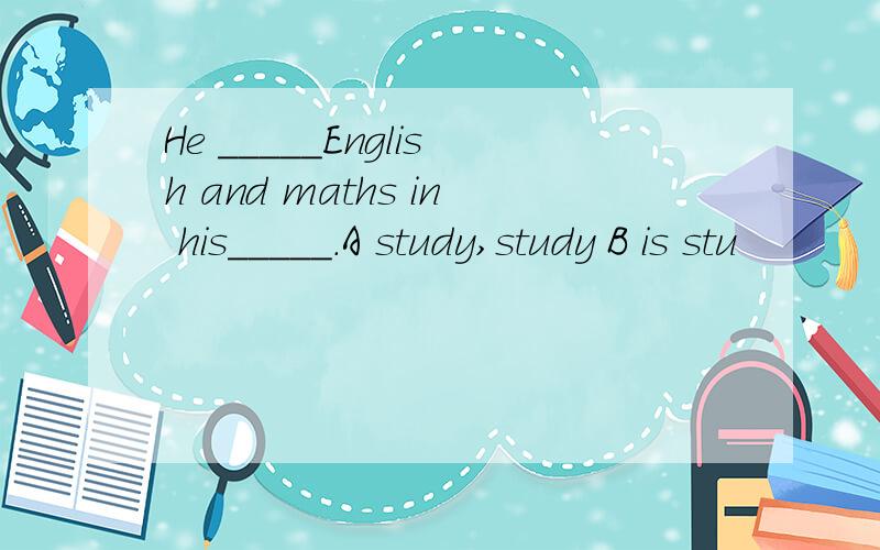 He _____English and maths in his_____.A study,study B is stu