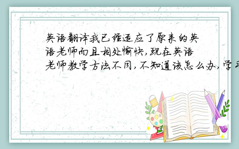 英语翻译我已经适应了原来的英语老师而且相处愉快,现在英语老师教学方法不同,不知道该怎么办,学习成绩有所下降,上课讲的知识