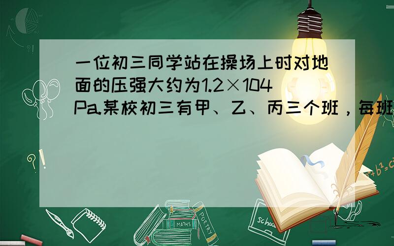 一位初三同学站在操场上时对地面的压强大约为1.2×104Pa.某校初三有甲、乙、丙三个班，每班人数分别为38人、40人、