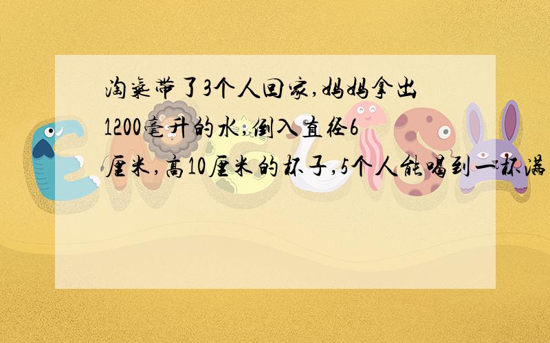 淘气带了3个人回家,妈妈拿出1200毫升的水,倒入直径6厘米,高10厘米的杯子,5个人能喝到一杯满的水吗