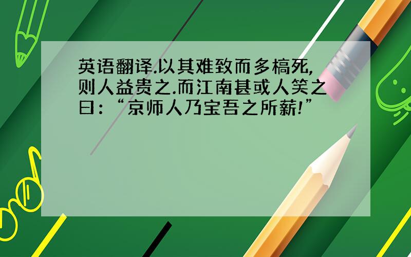 英语翻译.以其难致而多槁死,则人益贵之.而江南甚或人笑之曰：“京师人乃宝吾之所薪!”