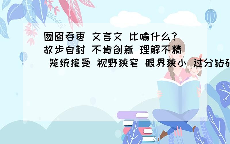 囫囵吞枣 文言文 比喻什么?故步自封 不肯创新 理解不精 笼统接受 视野狭窄 眼界狭小 过分钻研 不知通变