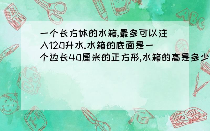 一个长方体的水箱,最多可以注入120升水.水箱的底面是一个边长40厘米的正方形,水箱的高是多少厘米?列一不公士