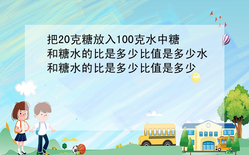 把20克糖放入100克水中糖和糖水的比是多少比值是多少水和糖水的比是多少比值是多少