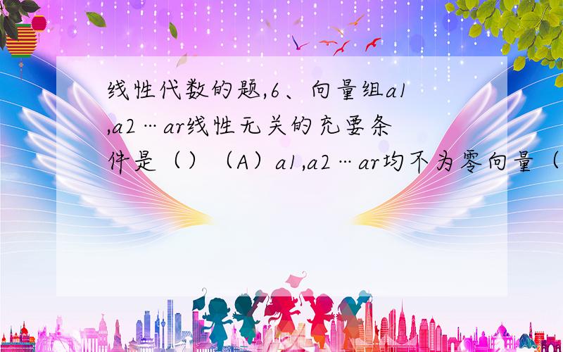 线性代数的题,6、向量组a1,a2…ar线性无关的充要条件是（）（A）a1,a2…ar均不为零向量（B）a1,a2…ar