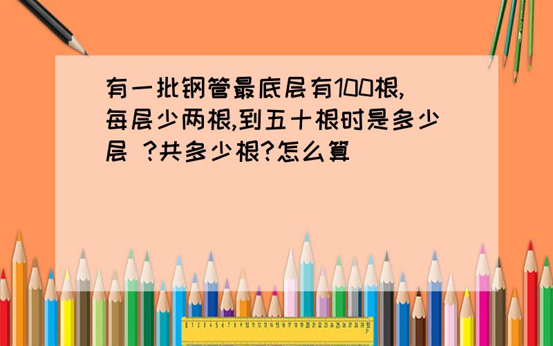 有一批钢管最底层有100根,每层少两根,到五十根时是多少层 ?共多少根?怎么算