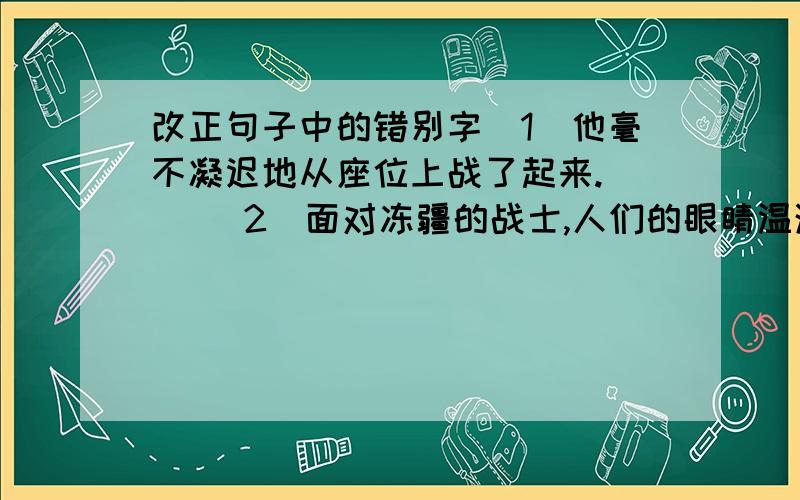 改正句子中的错别字(1)他毫不凝迟地从座位上战了起来.（ ）（2）面对冻疆的战士,人们的眼睛温润了.（ ）（3）这偏作文