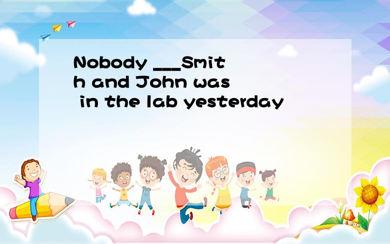 Nobody ___Smith and John was in the lab yesterday