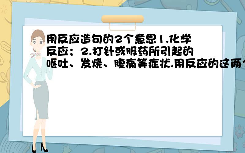 用反应造句的2个意思1.化学反应；2.打针或服药所引起的呕吐、发烧、腹痛等症状.用反应的这两个意思造句.