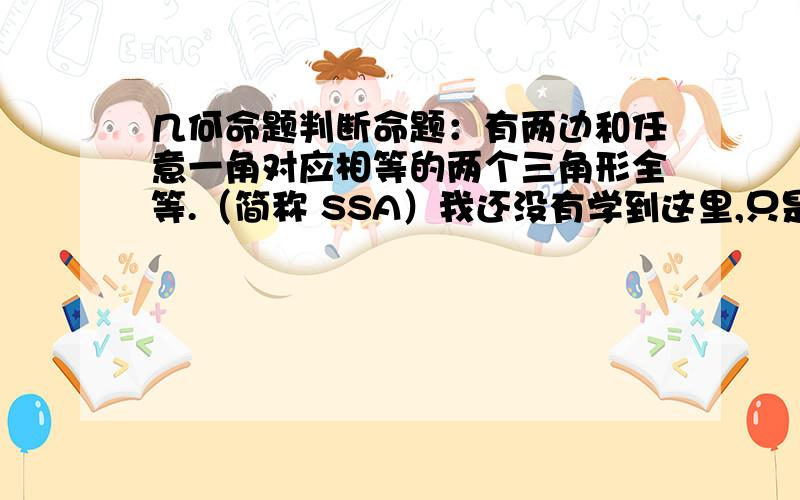 几何命题判断命题：有两边和任意一角对应相等的两个三角形全等.（简称 SSA）我还没有学到这里,只是在自学时想到的,我感觉