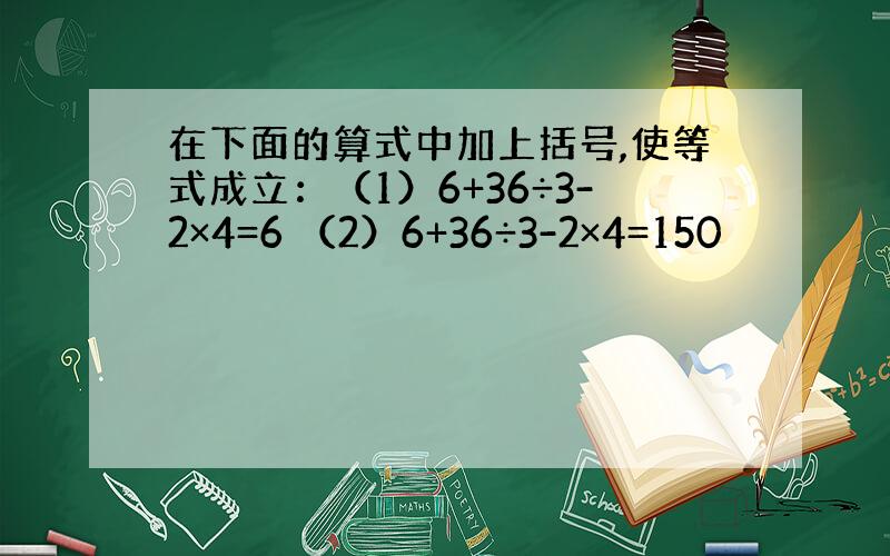 在下面的算式中加上括号,使等式成立：（1）6+36÷3-2×4=6 （2）6+36÷3-2×4=150