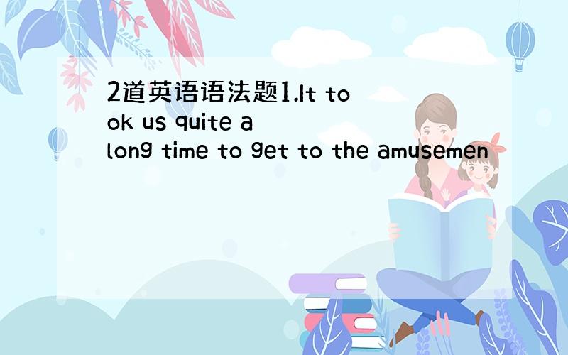 2道英语语法题1.It took us quite a long time to get to the amusemen