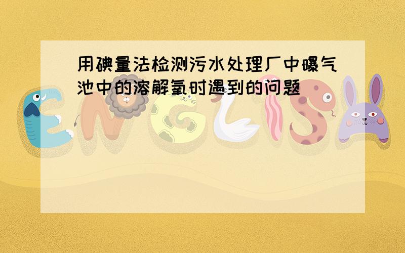 用碘量法检测污水处理厂中曝气池中的溶解氧时遇到的问题