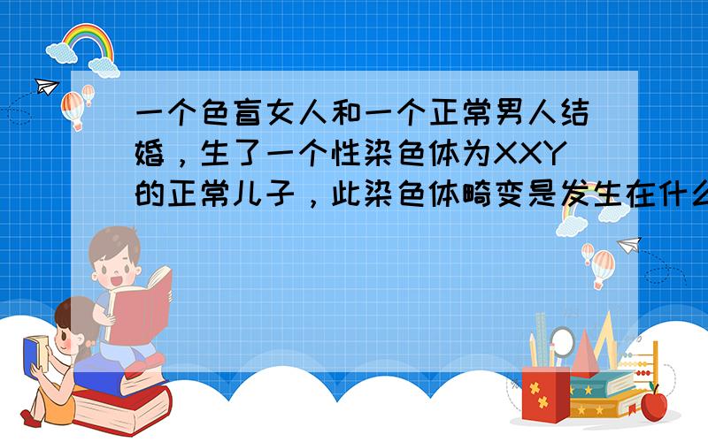 一个色盲女人和一个正常男人结婚，生了一个性染色体为XXY的正常儿子，此染色体畸变是发生在什么之中？如果父亲是色盲，母亲正