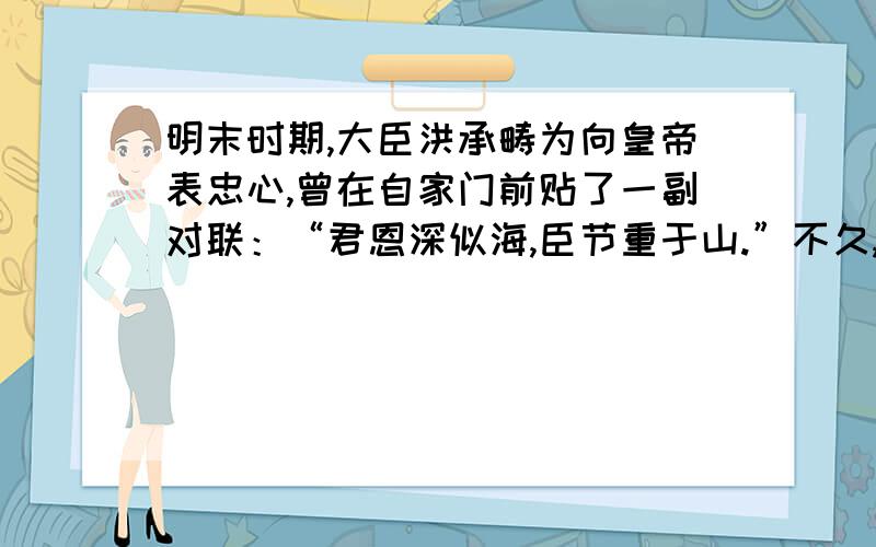 明末时期,大臣洪承畴为向皇帝表忠心,曾在自家门前贴了一副对联：“君恩深似海,臣节重于山.”不久,清兵入关,洪承畴降清,有