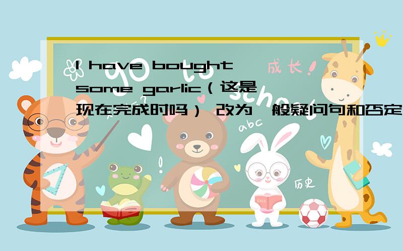 I have bought some garlic（这是现在完成时吗） 改为一般疑问句和否定句