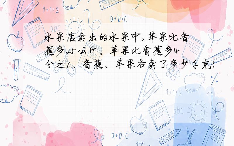 水果店卖出的水果中,苹果比香蕉多25公斤、苹果比香蕉多4分之1、香蕉、苹果各卖了多少千克?