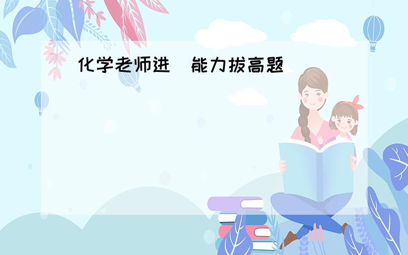 化学老师进（能力拔高题）