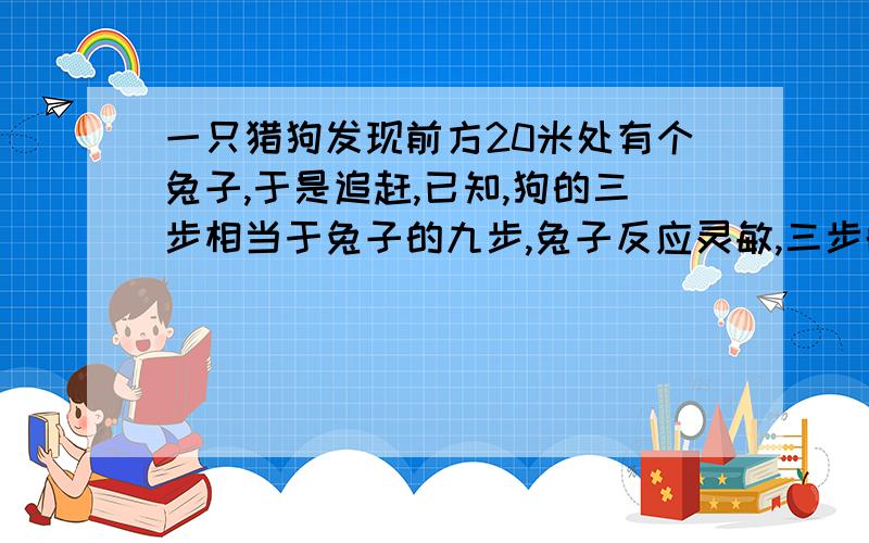 一只猎狗发现前方20米处有个兔子,于是追赶,已知,狗的三步相当于兔子的九步,兔子反应灵敏,三步的时间相当于狗两步的时间,