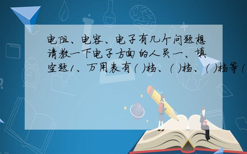 电阻、电容、电子有几个问题想请教一下电子方面的人员一、填空题1、万用表有（ ）档、（ ）档、（ ）档等（任意三种）2、电