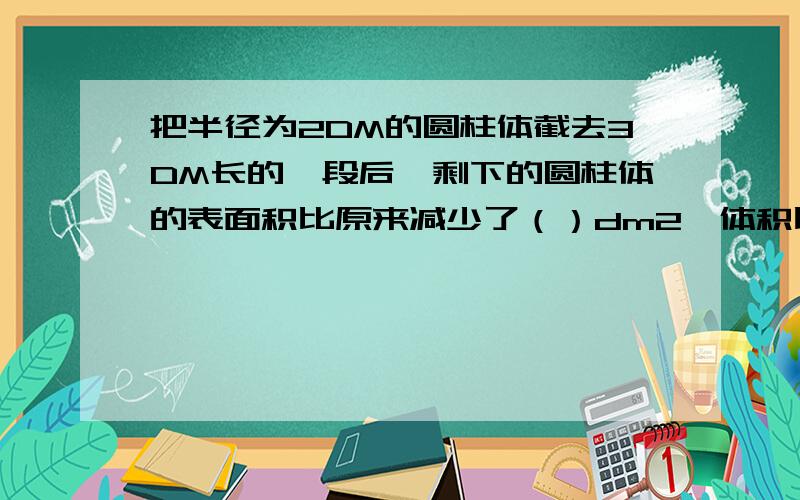 把半径为2DM的圆柱体截去3DM长的一段后,剩下的圆柱体的表面积比原来减少了（）dm2,体积比原来减少 dm3