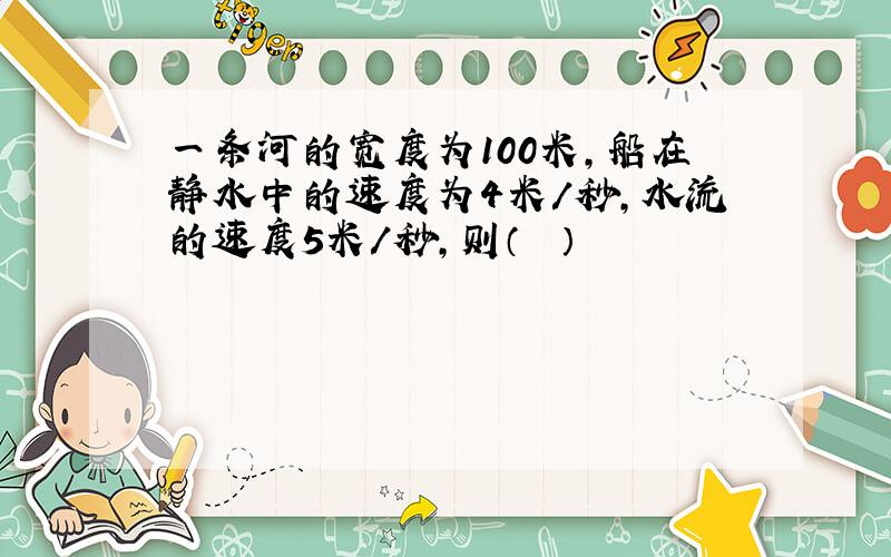 一条河的宽度为100米，船在静水中的速度为4米/秒，水流的速度5米/秒，则（　　）