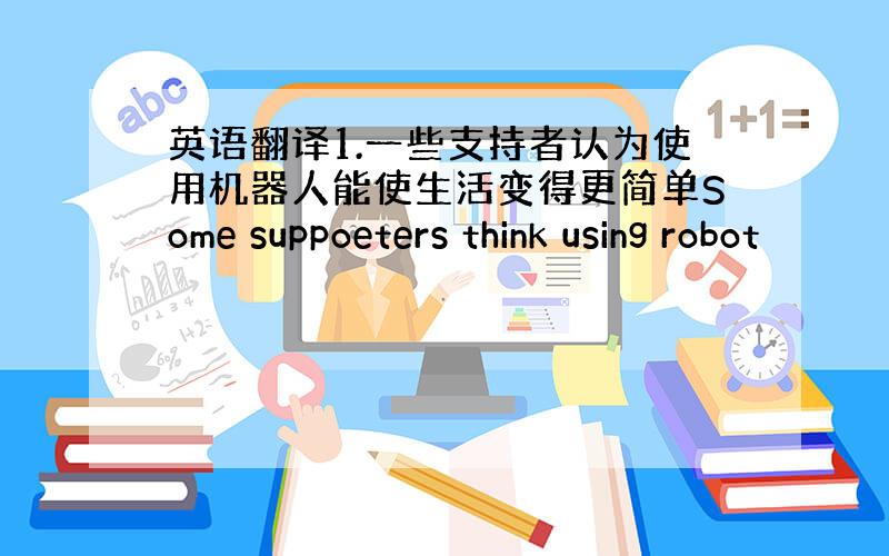 英语翻译1.一些支持者认为使用机器人能使生活变得更简单Some suppoeters think using robot