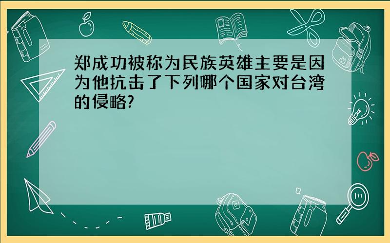 郑成功被称为民族英雄主要是因为他抗击了下列哪个国家对台湾的侵略?