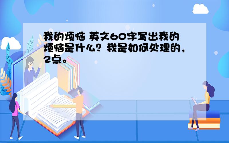 我的烦恼 英文60字写出我的烦恼是什么？我是如何处理的，2点。