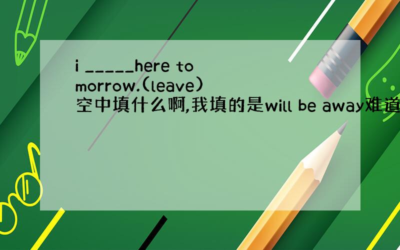 i _____here tomorrow.(leave)空中填什么啊,我填的是will be away难道是will l