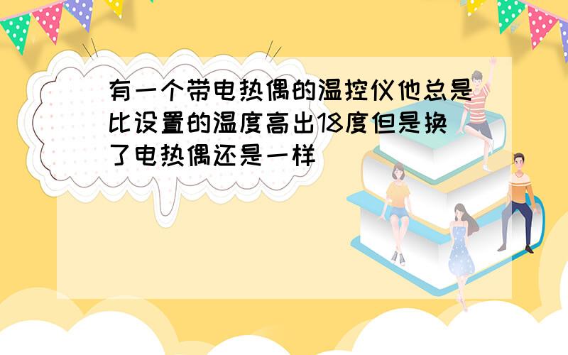 有一个带电热偶的温控仪他总是比设置的温度高出18度但是换了电热偶还是一样