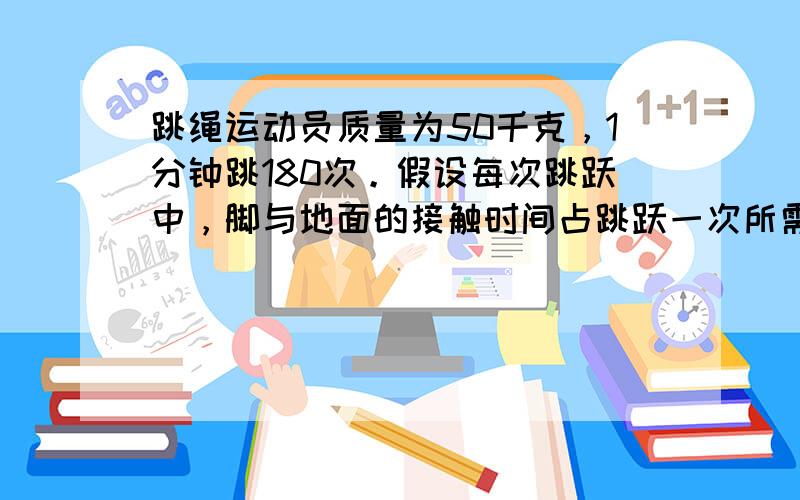 跳绳运动员质量为50千克，1分钟跳180次。假设每次跳跃中，脚与地面的接触时间占跳跃一次所需时间的2/5，则运动员跳绳克