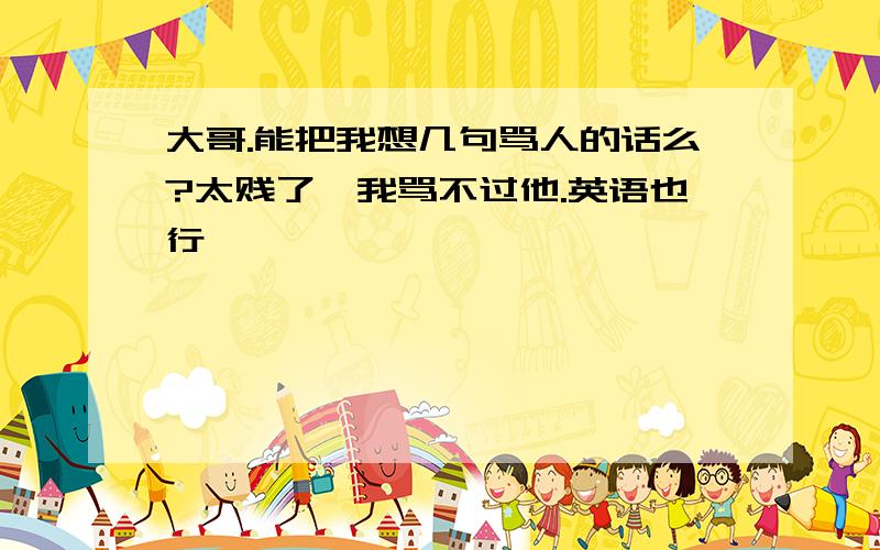 大哥.能把我想几句骂人的话么?太贱了,我骂不过他.英语也行