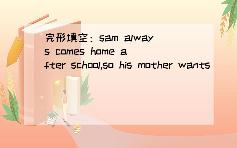 完形填空：sam always comes home after school,so his mother wants