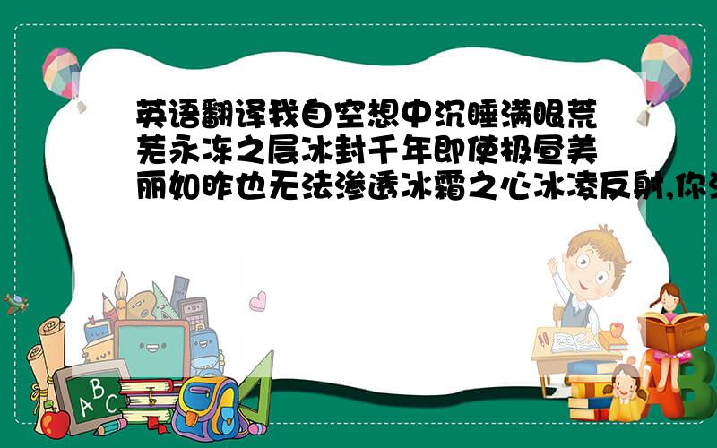 英语翻译我自空想中沉睡满眼荒芜永冻之层冰封千年即使极昼美丽如昨也无法渗透冰霜之心冰凌反射,你浓郁的耀眼令人刺目,不敢直视