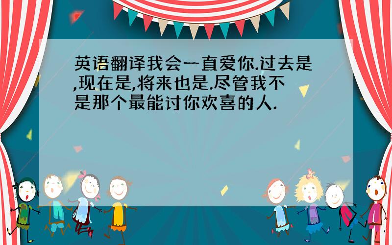 英语翻译我会一直爱你.过去是,现在是,将来也是.尽管我不是那个最能讨你欢喜的人.