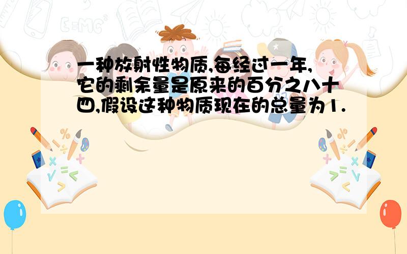 一种放射性物质,每经过一年,它的剩余量是原来的百分之八十四,假设这种物质现在的总量为1.