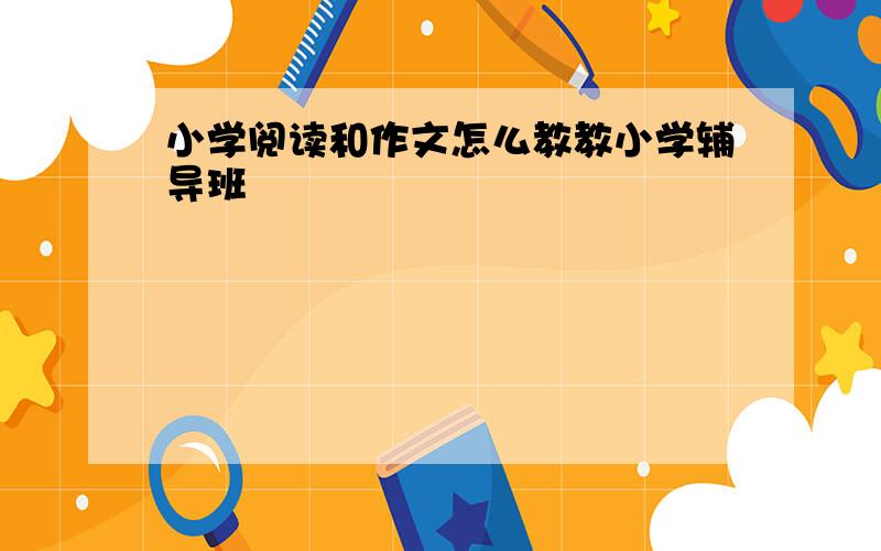 小学阅读和作文怎么教教小学辅导班