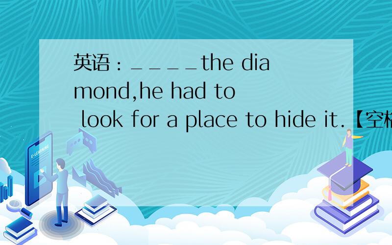 英语：____the diamond,he had to look for a place to hide it.【空格