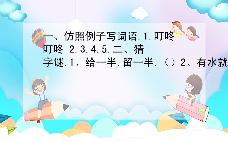 一、仿照例子写词语.1.叮咚叮咚 2.3.4.5.二、猜字谜.1、给一半,留一半.（）2、有水就洒,有日就晒.3、一到就