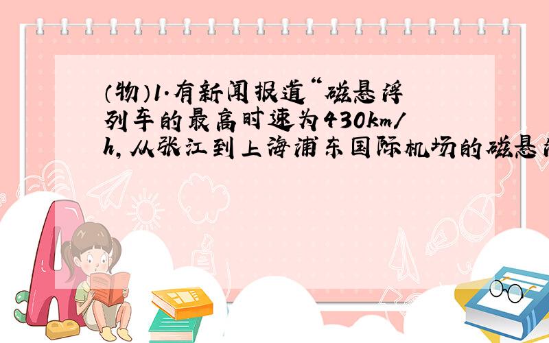 （物）1.有新闻报道“磁悬浮列车的最高时速为430km/h,从张江到上海浦东国际机场的磁悬浮轨道总长度为29.863km